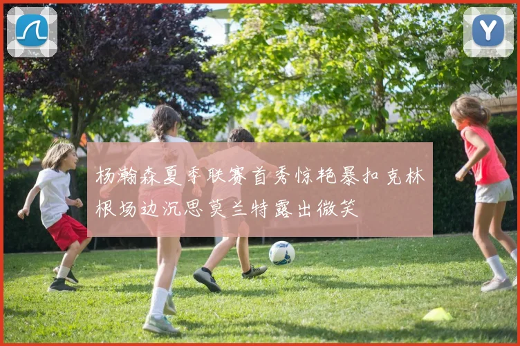 杨瀚森夏季联赛首秀惊艳暴扣克林根场边沉思莫兰特露出微笑