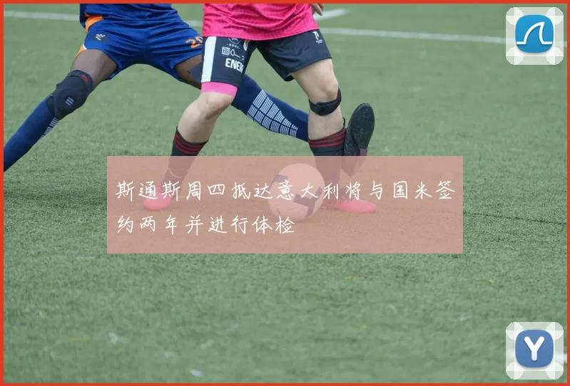 斯通斯周四抵达意大利将与国米签约两年并进行体检