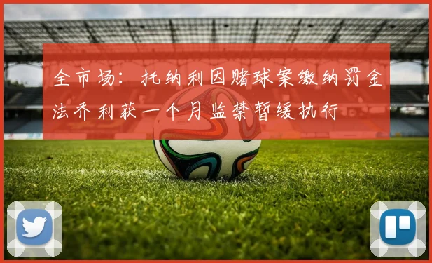 全市场：托纳利因赌球案缴纳罚金法乔利获一个月监禁暂缓执行