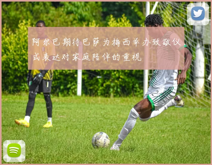 阿尔巴期待巴萨为梅西举办致敬仪式表达对家庭陪伴的重视